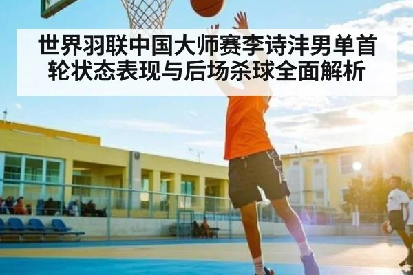 世界羽联中国大师赛李诗沣男单首轮状态表现与后场杀球全面解析 | kaiyun